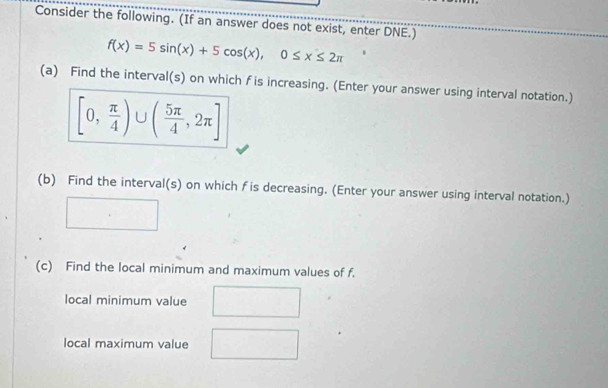 Consider the following. (If an answer does not exist, enter DNE.)
f(x)=5sin (x)+5cos (x), 0≤ x≤ 2π
(a) Find the interval(s) on which f is increasing. (Enter your answer using interval notation.)
[0, π /4 )∪ ( 5π /4 ,2π ]
(b) Find the interval(s) on which fis decreasing. (Enter your answer using interval notation.) 
(c) Find the local minimum and maximum values of f. 
local minimum value 
local maximum value