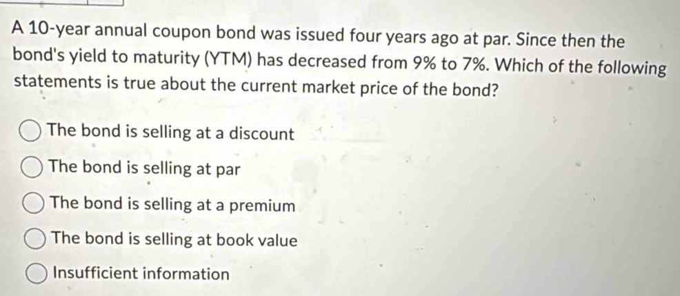 A 10-year annual coupon bond was issued four years ago at par. Since then the
bond's yield to maturity (YTM) has decreased from 9% to 7%. Which of the following
statements is true about the current market price of the bond?
The bond is selling at a discount
The bond is selling at par
The bond is selling at a premium
The bond is selling at book value
Insufficient information