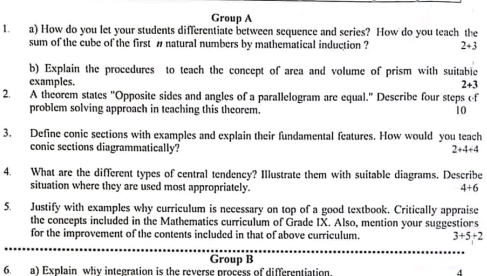 Group A 
1. a) How do you let your students differentiate between sequence and series? How do you teach the 
sum of the cube of the first # natural numbers by mathematical induction ? 2+3
b) Explain the procedures to teach the concept of area and volume of prism with suitable 
examples. 2+3
2. A theorem states "Opposite sides and angles of a parallelogram are equal." Describe four steps cf 
problem solving approach in teaching this theorem. 10 
3. Define conic sections with examples and explain their fundamental features. How would you teach 
conic sections diagrammatically? 2+4+4
4. What are the different types of central tendency? Illustrate them with suitable diagrams. Describe 
situation where they are used most appropriately. 4+6
5. Justify with examples why curriculum is necessary on top of a good textbook. Critically appraise 
the concepts included in the Mathematics curriculum of Grade IX. Also, mention your suggestions 
for the improvement of the contents included in that of above curriculum. 3+5+2
Group B 
6. a) Explain why integration is the reverse process of differentiation 4