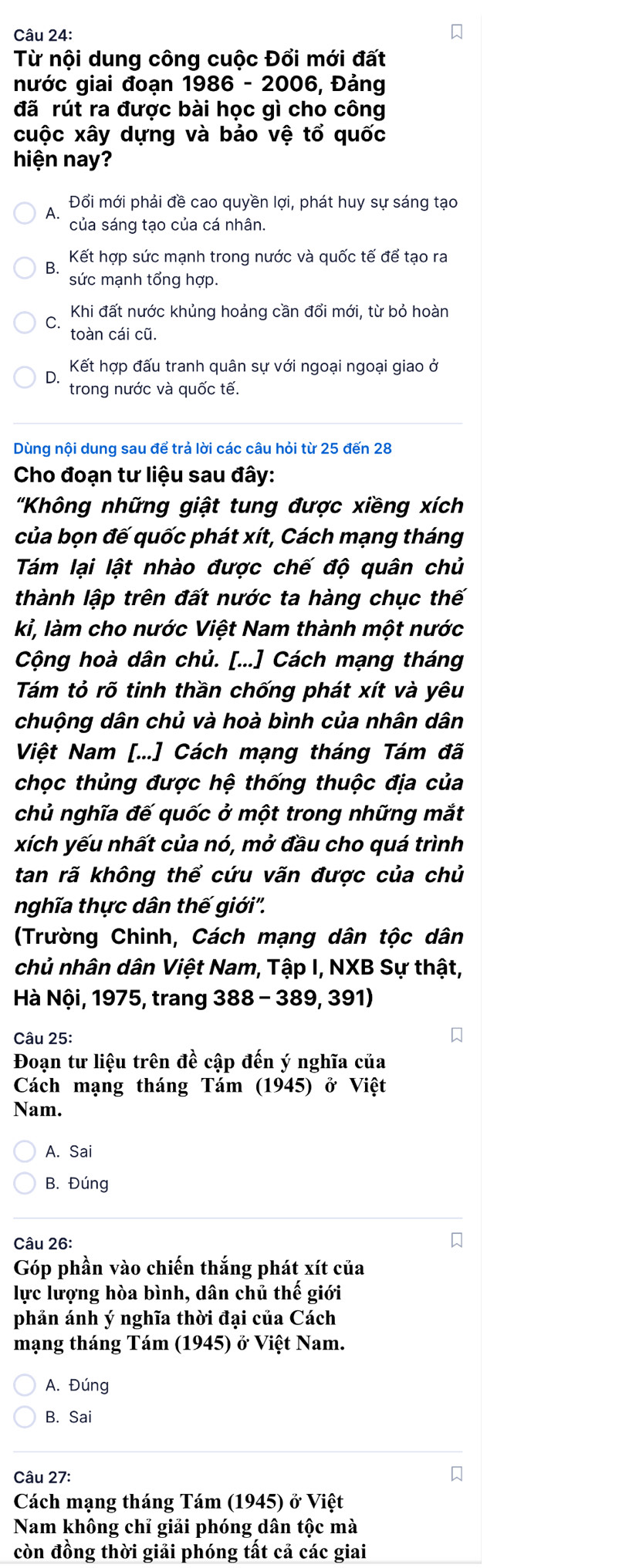 Từ nội dung công cuộc Đổi mới đất
nước giai đoạn 1986 - 2006, Đảng
đã rút ra được bài học gì cho công
cuộc xây dựng và bảo vệ tổ quốc
hiện nay?
A. Đổi mới phải đề cao quyền lợi, phát huy sự sáng tạo
của sáng tạo của cá nhân.
B. Kết hợp sức mạnh trong nước và quốc tế để tạo ra
sức mạnh tổng hợp.
Khi đất nước khủng hoảng cần đổi mới, từ bỏ hoàn
C.
toàn cái cũ.
D. Kết hợp đấu tranh quân sự với ngoại ngoại giao ở
trong nước và quốc tế.
Dùng nội dung sau để trả lời các câu hỏi từ 25 đến 28
Cho đoạn tư liệu sau đây:
'Không những giật tung được xiềng xích
của bọn đế quốc phát xít, Cách mạng tháng
Tám lại lật nhào được chế độ quân chủ
thành lập trên đất nước ta hàng chục thế
kỉ, làm cho nước Việt Nam thành một nước
Cộng hoà dân chủ. [...] Cách mạng tháng
Tám tỏ rõ tinh thần chống phát xít và yêu
chuộng dân chủ và hoà bình của nhân dân
Việt Nam [...] Cách mạng tháng Tám đã
chọc thủng được hệ thống thuộc địa của
chủ nghĩa đế quốc ở một trong những mắt
xích yếu nhất của nó, mở đầu cho quá trình
tan rã không thể cứu vãn được của chủ
nghĩa thực dân thế giới''.
(Trường Chinh, Cách mạng dân tộc dân
chủ nhân dân Việt Nam, Tập I, NXB Sự thật,
Hà Nội, 1975, trang 388-389,391)
Câu 25:
Đoạn tư liệu trên đề cập đến ý nghĩa của
Cách mạng tháng Tám (1945) ở Việt
Nam.
A. Sai
B. Đúng
Câu 26:
Góp phần vào chiến thắng phát xít của
lực lượng hòa bình, dân chủ thế giới
phản ánh ý nghĩa thời đại của Cách
mạng tháng Tám (1945) ở Việt Nam.
A. Đúng
B. Sai
Câu 27:
Cách mạng tháng Tám (1945) ở Việt
Nam không chỉ giải phóng dân tộc mà
còn đồng thời giải phóng tất cả các giai