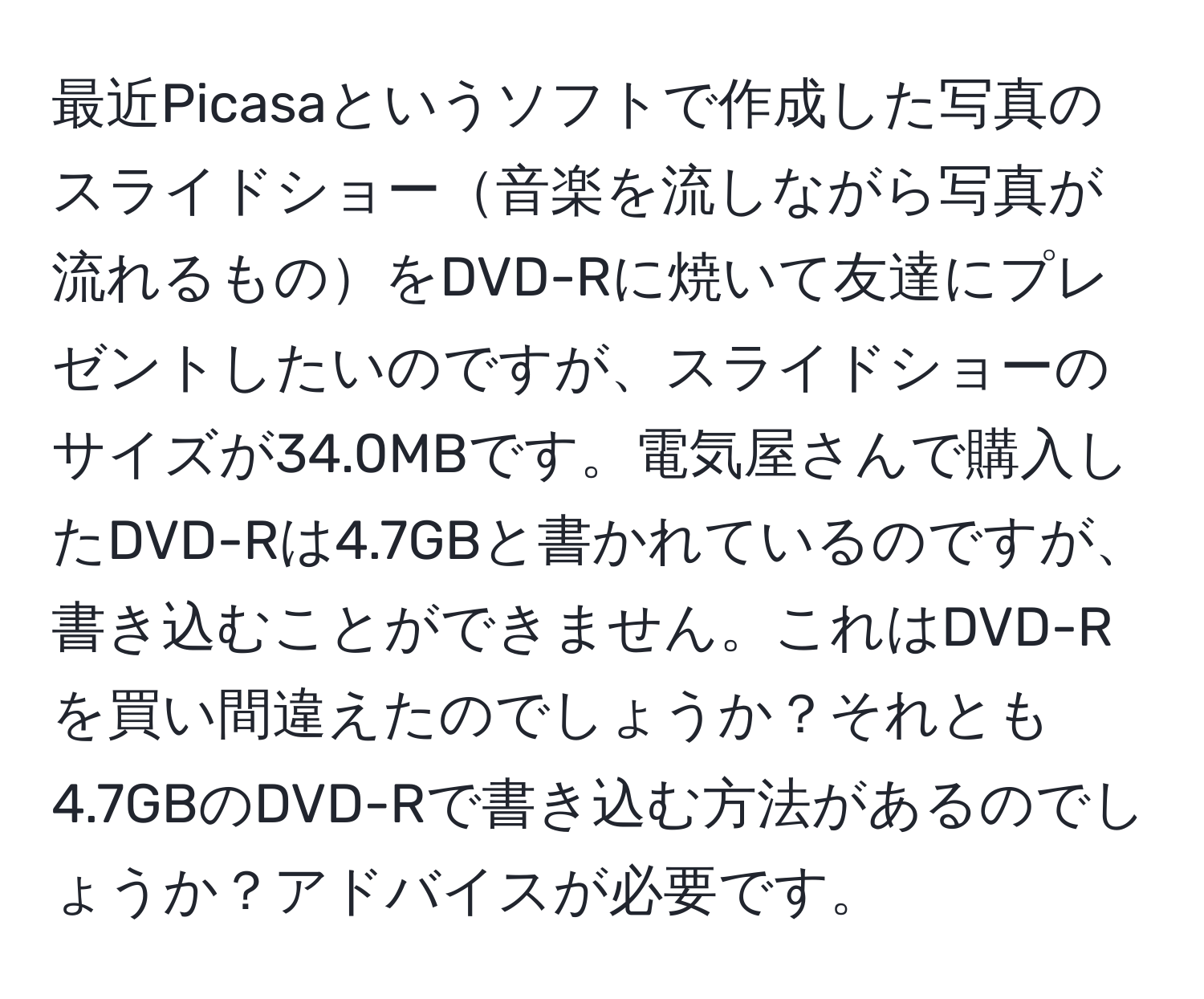 最近Picasaというソフトで作成した写真のスライドショー音楽を流しながら写真が流れるものをDVD-Rに焼いて友達にプレゼントしたいのですが、スライドショーのサイズが34.0MBです。電気屋さんで購入したDVD-Rは4.7GBと書かれているのですが、書き込むことができません。これはDVD-Rを買い間違えたのでしょうか？それとも4.7GBのDVD-Rで書き込む方法があるのでしょうか？アドバイスが必要です。