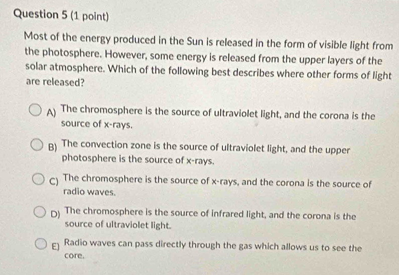 Most of the energy produced in the Sun is released in the form of visible light from
the photosphere. However, some energy is released from the upper layers of the
solar atmosphere. Which of the following best describes where other forms of light
are released?
A) The chromosphere is the source of ultraviolet light, and the corona is the
source of x -rays.
B) The convection zone is the source of ultraviolet light, and the upper
photosphere is the source of x -rays.
) The chromosphere is the source of x -rays, and the corona is the source of
radio waves.
D) The chromosphere is the source of infrared light, and the corona is the
source of ultraviolet light.
E) Radio waves can pass directly through the gas which allows us to see the
core.