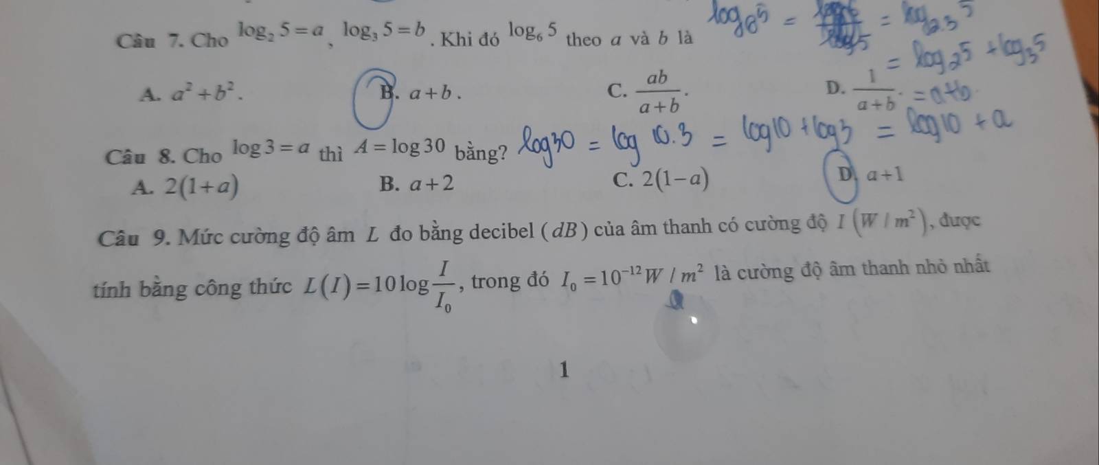 Cho log _25=a, log _35=b. Khi đó log _65 theo a và b là
A. a^2+b^2. B. a+b. C.  ab/a+b . D.  1/a+b .=
Câu 8. Cho log 3=a_thiA=log 30 bằng?
A. 2(1+a) B. a+2 C. 2(1-a)
D a+1
Câu 9. Mức cường độ âm L đo bằng decibel (dB) của âm thanh có cường độ I(W/m^2) , được
tính bằng công thức L(I)=10log frac II_0 , trong đó I_0=10^(-12)W/m^2 là cường độ âm thanh nhỏ nhất
1