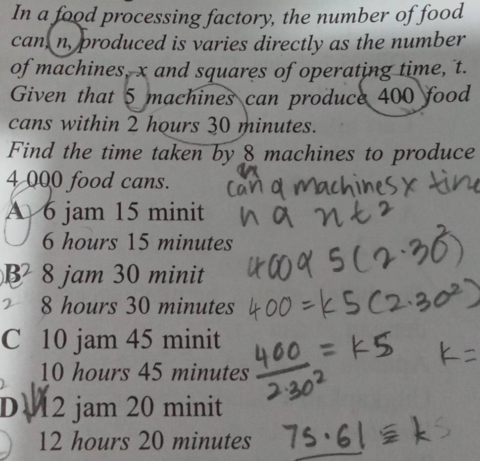 In a food processing factory, the number of food
can, n, produced is varies directly as the number
of machines, x and squares of operating time, t.
Given that 5 machines can produce 400 food
cans within 2 hours 30 minutes.
Find the time taken by 8 machines to produce
4 000 food cans.
A 6 jam 15 minit
6 hours 15 minutes
B 8 jam 30 minit
8 hours 30 minutes
C 10 jam 45 minit
10 hours 45 minutes
D 12 jam 20 minit
12 hours 20 minutes