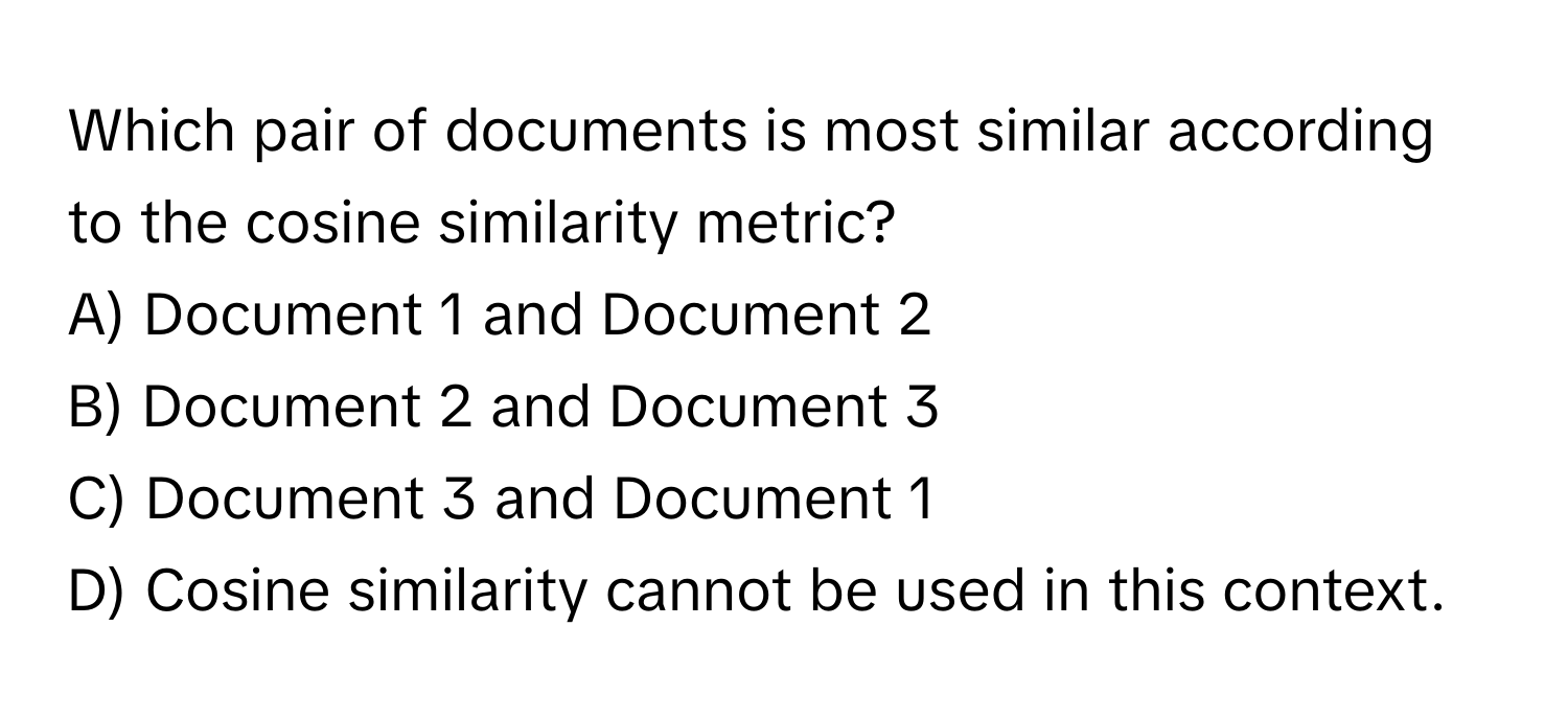 Which pair of documents is most similar according to the cosine similarity metric? 

A) Document 1 and Document 2 
B) Document 2 and Document 3 
C) Document 3 and Document 1 
D) Cosine similarity cannot be used in this context.