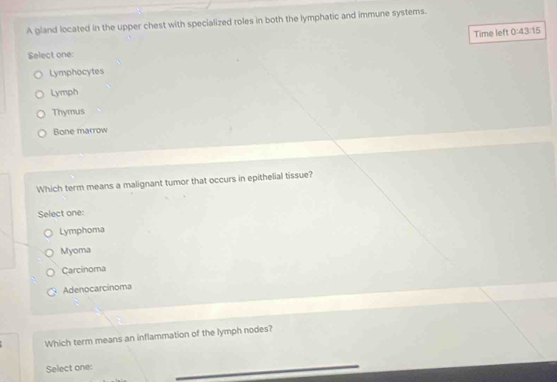 A gland located in the upper chest with specialized roles in both the lymphatic and immune systems.
Time left 0:43:15
Select one:
Lymphocytes
Lymph
Thymus
Bone marrow
Which term means a malignant tumor that occurs in epithelial tissue?
Select one:
Lymphoma
Myoma
Carcinoma
Adenocarcinoma
Which term means an inflammation of the lymph nodes?
Select one: