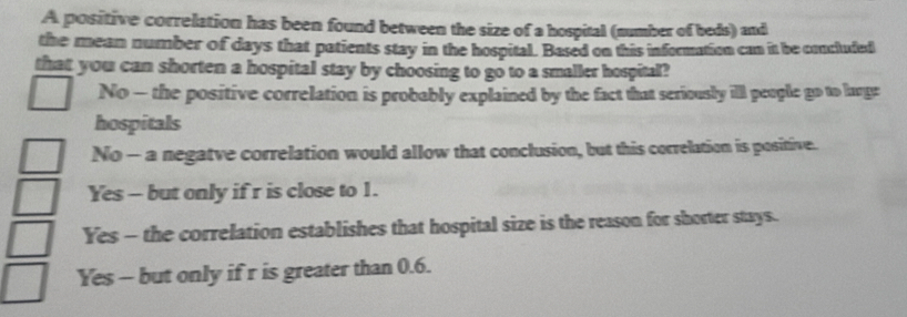 A positive correlation has been found between the size of a hospital (number of beds) and
the mean number of days that patients stay in the hospital. Based on this information can it be concluded
that you can shorten a hospital stay by choosing to go to a smaller hospital?
No - the positive correlation is probably explained by the fact that seriously ill people go to lange
hospitals
No - a negatve correlation would allow that conclusion, but this correlation is positive.
Yes - but only if r is close to 1.
Yes - the correlation establishes that hospital size is the reason for shorter stays.
Yes - but only if r is greater than 0.6.