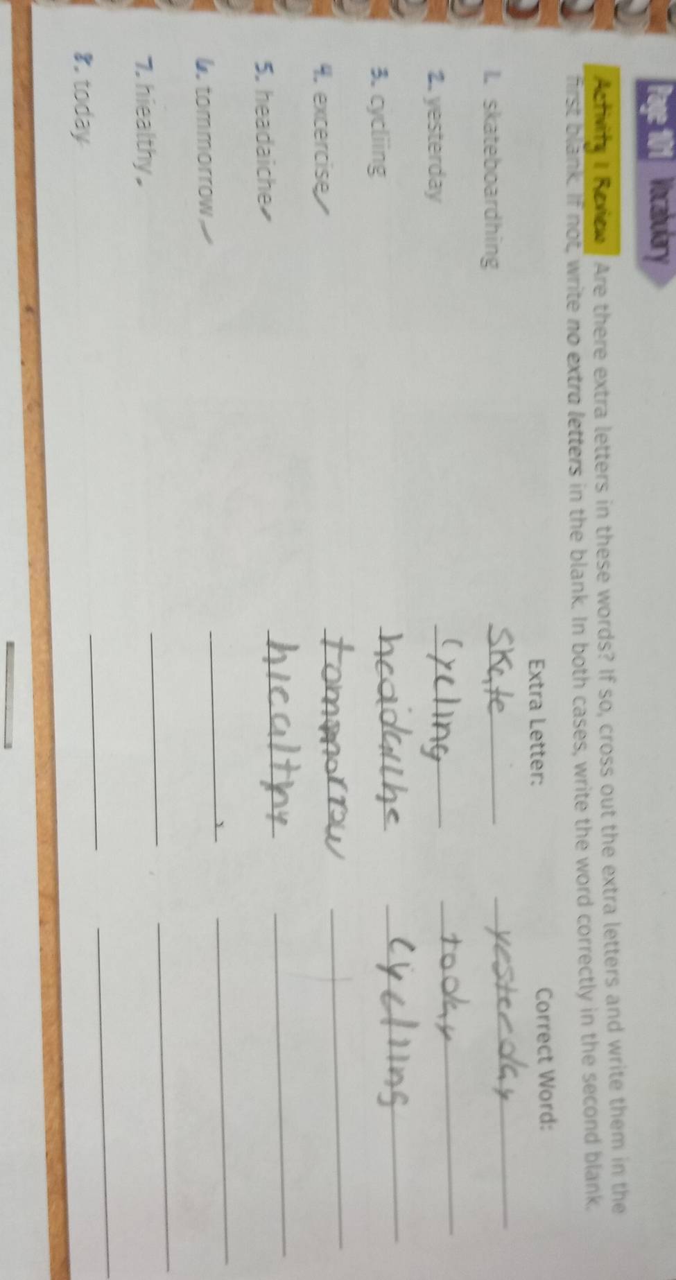 Page 101 Vocabulary 
Activife I Reviow / Are there extra letters in these words? If so, cross out the extra letters and write them in the 
first blank. If not, write no extra letters in the blank. In both cases, write the word correctly in the second blank, 
Extra Letter: Correct Word: 
I. skateboardhing 
_ 
_ 
2. yesterday 
_ 
_ 
3. cycliing 
_ 
_ 
4. excercise 
_ 
_ 
5. headaiche 
_ 
_ 
tommorrow 
_ 
_ 
7. hiealthy . 
_ 
_ 
8. today 
_ 
_