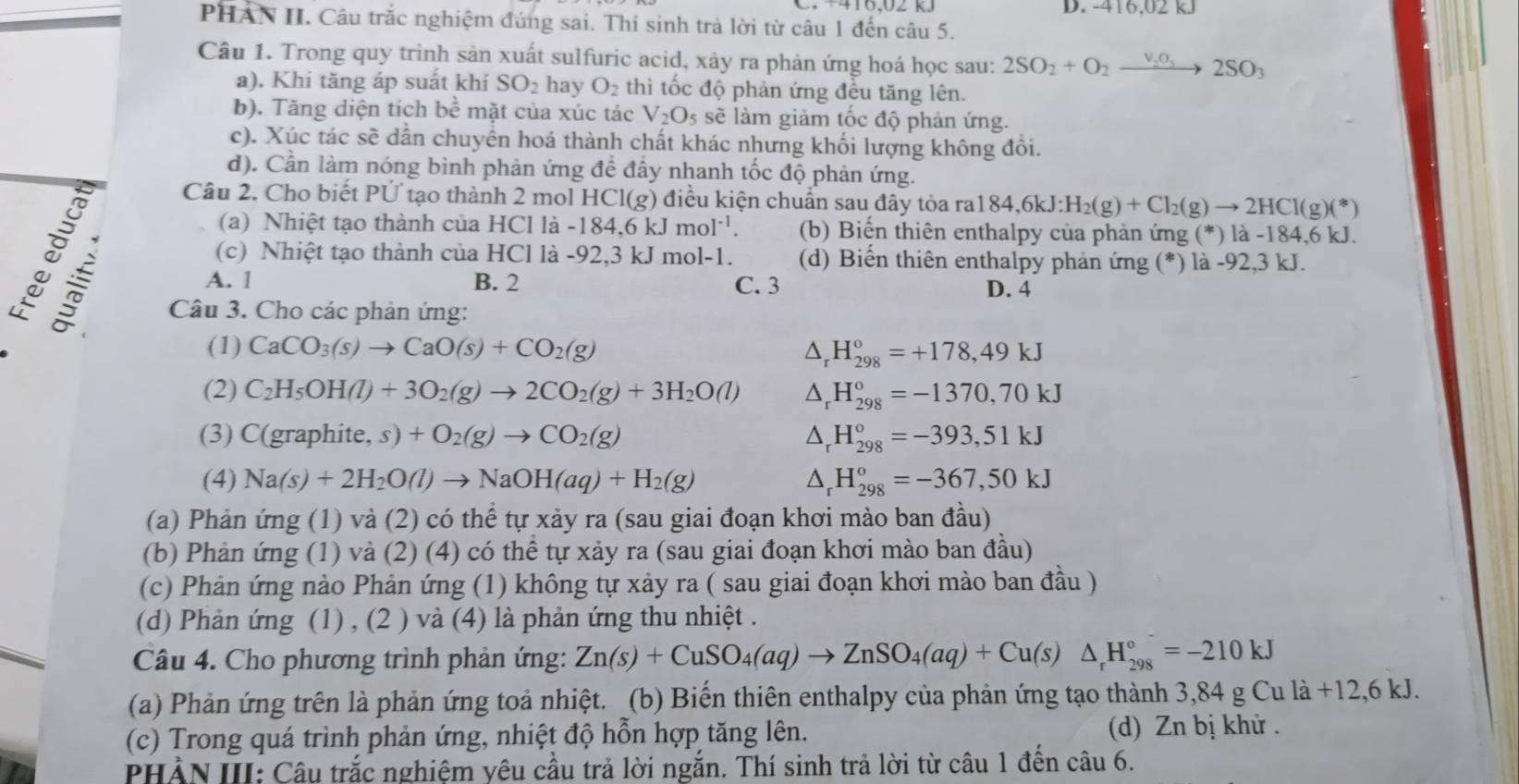 416.02 kJ
PHAN II. Câu trắc nghiệm đứng sai. Thí sinh trả lời từ câu 1 đến câu 5.
Câu 1. Trong quy trình sản xuất sulfuric acid, xảy ra phản ứng hoá học sau: 2SO_2+O_2xrightarrow v_2o_52SO_3
a). Khi tăng áp suất khí SO_2 hay O_2 thì tốc độ phản ứng đều tăng lên.
b). Tăng diện tích be mặt của xúc tác V_2O_5 sẽ làm giảm tốc độ phản ứng.
c). Xúc tác sẽ dẫn chuyền hoá thành chất khác nhưng khối lượng không đồi.
d). Cần làm nóng bình phản ứng đề đây nhanh tốc độ phản ứng.

Câu 2. Cho biết PỨ tạo thành 2 mol HCl(g ) điều kiện chuẩn sau đây tỏa ra 184,6kJ:H_2(g)+Cl_2(g)to 2HCl(g)(*)
(a) Nhiệt tạo thành của HCl là -184,6kJmol^(-1). (b) Biến thiên enthalpy của phản ứng (*) là -184,6 kJ.
(c) Nhiệt tạo thành của HCl là -92,3 kJ mol-1. (d) Biến thiên enthalpy phản ứng (*) là -92,3 kJ.
A. l B. 2 C. 3 D. 4
Câu 3. Cho các phản ứng:
(1) CaCO_3(s)to CaO(s)+CO_2(g) △ _rH_(298)°=+178,49kJ
(2) C_2H_5OH(l)+3O_2(g)to 2CO_2(g)+3H_2O(l) △ _rH_(298)°=-1370,70kJ
(3) C(graphite,s)+O_2(g)to CO_2(g) △ _rH_(298)°=-393,51kJ
(4) Na(s)+2H_2O(l)to NaOH(aq)+H_2(g) △ _rH_(298)°=-367,50kJ
(a) Phản ứng (1) và (2) có thể tự xảy ra (sau giai đoạn khơi mào ban đầu)
(b) Phản ứng (1) và (2) (4) có thể tự xảy ra (sau giai đoạn khơi mào ban đầu)
(c) Phản ứng nào Phản ứng (1) không tự xảy ra ( sau giai đoạn khơi mào ban đầu )
(d) Phản ứng (1) , (2 ) và (4) là phản ứng thu nhiệt .
Câu 4. Cho phương trình phản ứng: Zn(s)+CuSO_4(aq)to ZnSO_4(aq)+Cu(s)△ _rH_(298)°=-210kJ
(a) Phản ứng trên là phản ứng toả nhiệt. (b) Biến thiên enthalpy của phản ứng tạo thành 3,84 g Cu là +12,6 kJ.
(c) Trong quá trình phản ứng, nhiệt độ hỗn hợp tăng lên.  (d) Zn bị khử .
PHẢN III: Câu trắc nghiệm yêu cầu trả lời ngắn. Thí sinh trả lời từ câu 1 đến câu 6.