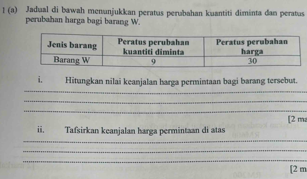 1 (a) Jadual di bawah menunjukkan peratus perubahan kuantiti diminta dan peratus 
perubahan harga bagi barang W. 
_ 
i. Hitungkan nilai keanjalan harga permintaan bagi barang tersebut. 
_ 
_ 
[2 ma 
ii. Tafsirkan keanjalan harga permintaan di atas 
_ 
_ 
_ 
[2 m