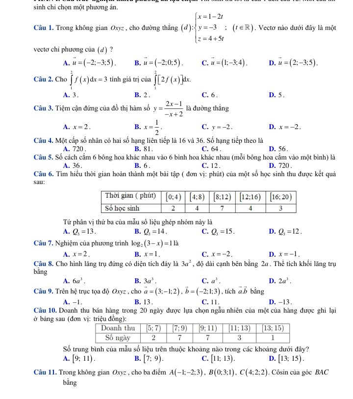 sinh chỉ chọn một phương án.
Câu 1. Trong không gian Oxyz , cho đường thẳng (d):beginarrayl x=1-2t y=-3;(t∈ R), z=4+5tendarray.. Vectơ nào dưới đây là một
vectơ chỉ phương của (d) ?
A. vector u=(-2;-3;5). B. vector u=(-2;0;5). C. vector u=(1;-3;4). D. vector u=(2;-3;5).
Câu 2. Cho ∈tlimits _1^(2f(x)dx=3 tính giá trị của ∈tlimits _1^2[2f(x)]dx.
A. 3 . B. 2 . C. 6 . D. 5 .
Câu 3. Tiệm cận đứng của đồ thị hàm số y=frac 2x-1)-x+2 là đường thắng
A. x=2. B. x= 1/2 . C. y=-2. D. x=-2.
Câu 4. Một cấp số nhân có hai số hạng liên tiếp là 16 và 36. Số hạng tiếp theo là
A. 720 . B. 81. C. 64 . D. 56 .
Câu 5. Số cách cắm 6 bông hoa khác nhau vào 6 bình hoa khác nhau (mỗi bông hoa cẩm vào một bình) là
A. 36. B. 6 . C. 12 . D. 720 .
Câu 6. Tìm hiểu thời gian hoàn thành một bài tập ( đơn vị: phút) của một số học sinh thu được kết quả
sau:
Tứ phân vị thứ ba của mẫu số liệu ghép nhóm này là
A. Q_3=13. B. Q_3=14. C. Q_3=15. D. Q_3=12.
Câu 7. Nghiệm của phương trình log _2(3-x)=11a
A. x=2. B. x=1. C. x=-2. D. x=-1.
Câu 8. Cho hình lăng trụ đứng có diện tích đáy là 3a^2 , độ dài cạnh bên bằng 2a . Thể tích khối lăng trụ
bằng a^3. D. 2a^3.
A. 6a^3. B. 3a^3. C.
Câu 9. Trên hệ trục tọa độ Oxyz , cho vector a=(3;-1;2),vector b=(-2;1;3) , tích vector a.vector b bằng
A. -1. B. 13 . C. 11. D. -13 .
Câu 10. Doanh thu bán hàng trong 20 ngày được lựa chọn ngẫu nhiên của một của hàng được ghi lại
ở bảng sau (đơn vriệu đồng)
Số trung bình của mẫu số liệu trên thuộc khoảng nào trong các khoảng dưới đây?
A. [9;11). B. [7;9). C. [11;13). D. [13;15).
Câu 11. Trong không gian Oxyz , cho ba điểm A(-1;-2;3),B(0;3;1),C(4;2;2). Côsin của góc BAC
bằng