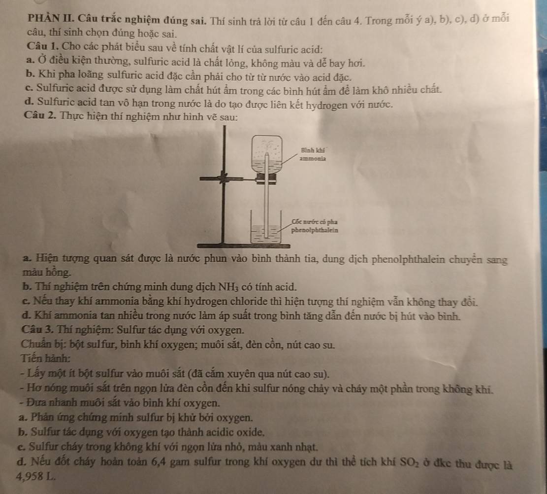 PHÀN II. Câu trắc nghiệm đúng sai. Thí sinh trả lời từ câu 1 đến câu 4. Trong mỗi ý a), b), c), d) ở mỗi
câu, thí sinh chọn đúng hoặc sai.
Câu 1. Cho các phát biểu sau về tính chất vật lí của sulfuric acid:
a. Ở điều kiện thường, sulfuric acid là chất lỏng, không màu và dễ bay hơi.
b. Khi pha loãng sulfuric acid đặc cần phải cho từ từ nước vào acid đặc.
c. Sulfuric acid được sử dụng làm chất hút ẩm trong các bình hút ẩm để làm khô nhiều chất.
d. Sulfuric acid tan vô hạn trong nước là do tạo được liên kết hydrogen với nước.
Câu 2. Thực hiện thí nghiệm như hình vẽ sau:
a. Hiện tượng quan sát được là nước phun vào bình thành tia, dung dịch phenolphthalein chuyển sang
màu hồng.
b. Thí nghiệm trên chứng minh dung dịch NH_3 có tính acid.
c. Nếu thay khí armonia bằng khí hydrogen chloride thì hiện tượng thí nghiệm vẫn không thay đổi.
d. Khí ammonia tan nhiều trong nước làm áp suất trong bình tăng dẫn đến nước bị hút vào bình.
Câu 3. Thí nghiệm: Sulfur tác dụng với oxygen.
Chuẩn bị: bột sulfur, bình khí oxygen; muôi sắt, đèn cồn, nút cao su.
Tiến hành:
- Lấy một ít bột sulfur vào muôi sắt (đã cắm xuyên qua nút cao su).
- Hơ nóng muôi sắt trên ngọn lửa đèn cồn đến khi sulfur nóng chảy và cháy một phần trong không khí.
- Đưa nhanh muôi sắt vào bình khí oxygen.
a. Phản ứng chứng minh sulfur bị khử bởi oxygen.
b. Sulfur tác dụng với oxygen tạo thành acidic oxide.
e. Sulfur cháy trong không khí với ngọn lửa nhỏ, màu xanh nhạt.
d. Nếu đốt cháy hoàn toàn 6,4 gam sulfur trong khí oxygen dư thì thể tích khí SO_2 ở đkc thu được là
4,958 L.