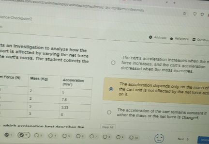 com/swart2.onfintestngapioninitestng?testEntryld=3827024&&return/ow=tnsts
sience Checkpoint2
Add nole Reference Question
ts an investigation to analyze how the
cart is affected by varying the net force . force increases, and the cart's acceleration
The cart's acceleration increases when the n
he cart's mass. The student collects the decreased when the mass increases.
etThe acceleration depends only on the mass of
the cart and is not affected by the net force act 
on it
The acceleration of the cart remains constant if
either the mass or the net force is changed.
which ornlanation hast decorihas the Clear All
10 Ncet 