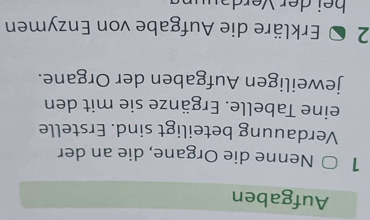 Aufgaben 
1 
Nenne die Organe, die an der 
Verdauung beteiligt sind. Erstelle 
eine Tabelle. Ergänze sie mit den 
jeweiligen Aufgaben der Organe. 
2 
Erkläre die Aufgabe von Enzymen