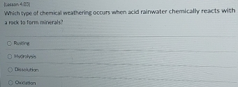 (Lesson 4.03)
Which type of chemical weathering occurs when acid rainwater chemically reacts with
a rock to form minerals?
Rusting
Hydrolysis
Dissolution
Oxidation