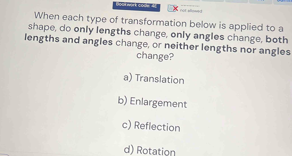 Bookwork code: 4E
not allowed
When each type of transformation below is applied to a
shape, do only lengths change, only angles change, both
lengths and angles change, or neither lengths nor angles
change?
a) Translation
b) Enlargement
c) Reflection
d) Rotation