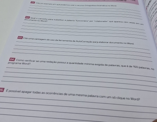 Cite um exemple em que podemos usar a recurzo Ortografía e Gramática no Word 
_ 
_ 

_ 
: 
_ 
_ 
decumento no Ward? e Qual e carinho para subatituir a palavra 'funcionário' por "coolaberador" que aparece com vezes em um 
_ 
_ 
_ 
_Co Cite uma vantagem do uso da ferramenta de AutoCorreção para elaborar documento no Word. 
_ 
_ 
_ 
_ 
programa Word? 4 7 Como verificar se uma redação possui a quantidade mínima exigida de palavras, que é de 150 palavras, no 
_ 
_ 
_ 
_ 
E É possível apagar todas as ocorrências de uma mesma palavra com um só clique no Word? 
_ 
_