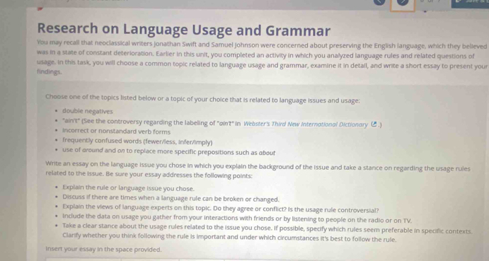 Research on Language Usage and Grammar
You may recall that neoclassical writers Jonathan Swift and Samuel Johnson were concerned about preserving the English language, which they believed
was in a state of constant deterioration. Earlier in this unit, you completed an activity in which you analyzed language rules and related questions of
usage. in this task, you will choose a common topic related to language usage and grammar, examine it in detail, and write a short essay to present your
findings.
Choose one of the topics listed below or a topic of your choice that is related to language issues and usage:
double negatives
"ain't" (See the controversy regarding the labeling of 'qin't" in Webster's Third New International Dictionary C.)
incorrect or nonstandard verb forms
frequently confused words (fewer/less, Infer/imply)
use of around and on to replace more specific prepositions such as about
Write an essay on the language issue you chose in which you explain the background of the issue and take a stance on regarding the usage rules
related to the issue. Be sure your essay addresses the following points:
Explain the rule or language issue you chose.
Discuss if there are times when a language rule can be broken or changed.
Explain the views of language experts on this topic. Do they agree or conflict? Is the usage rule controversial?
include the data on usage you gather from your interactions with friends or by listening to people on the radio or on TV.
Take a clear stance about the usage rules related to the issue you chose. If possible, specify which rules seem preferable in specific contexts.
Clarify whether you think following the rule is important and under which circumstances it's best to follow the rule.
insert your essay in the space provided.