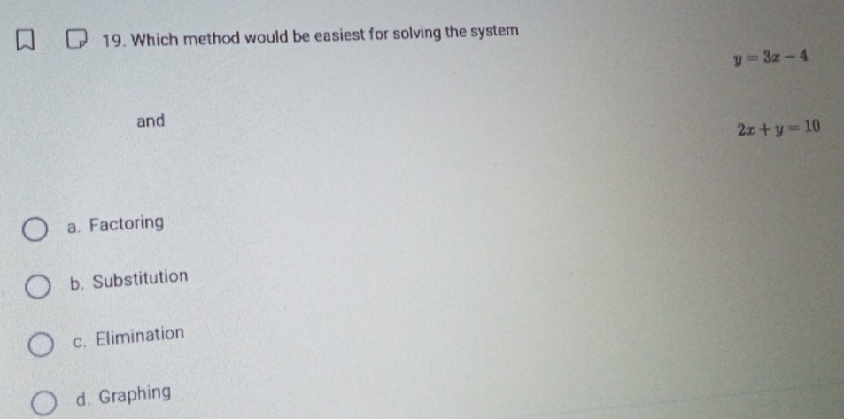 Which method would be easiest for solving the system
y=3x-4
and
2x+y=10
a. Factoring
b. Substitution
c. Elimination
d. Graphing