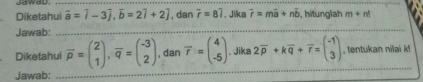 Diketahui overline a=widehat i-3widehat j, vector b=2widehat i+2widehat j , dan vector r=8vector i. Jika vector r=mvector a+nvector b hitunglah m+n!
Jawab:_ 
_ 
Diketahui overline p=beginpmatrix 2 1endpmatrix , overline q=beginpmatrix -3 2endpmatrix , dan overline r=beginpmatrix 4 -5endpmatrix. Jika 2overline p+koverline q+overline r=beginpmatrix -1 3endpmatrix , tentukan nilai k! 
Jawab: