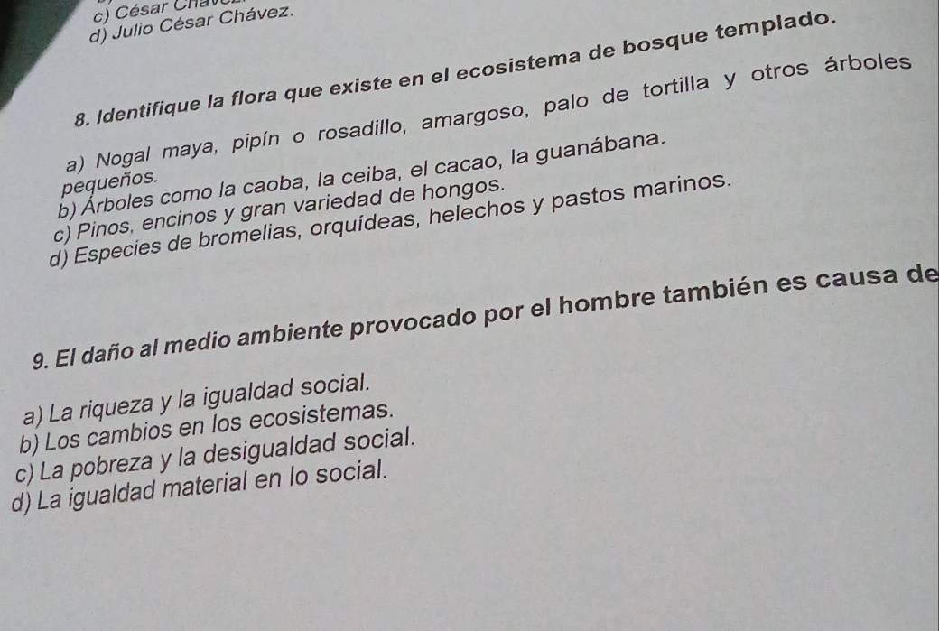 ésar Ch a v
d) Julio César Chávez.
8. Identifique la flora que existe en el ecosistema de bosque templado
a) Nogal maya, pipín o rosadillo, amargoso, palo de tortilla y otros árboles
b) Árboles como la caoba, la ceiba, el cacao, la guanábana.
pequeños.
c) Pinos, encinos y gran variedad de hongos.
d) Especies de bromelias, orquídeas, helechos y pastos marinos.
9. El daño al medio ambiente provocado por el hombre también es causa de
a) La riqueza y la igualdad social.
b) Los cambios en los ecosistemas.
c) La pobreza y la desigualdad social.
d) La igualdad material en lo social.