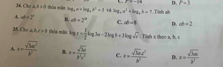 C. P=-14
D. P=3
34. Cho a,b>0 thỏa mãn log _8a+log _4b^2=5 và log _4a^2+log _8b=7.Tính ab
A. ab=2^9
B. ab=2^(18) D. ab=2
C. ab=8
35. Cho a, b, c>0 thỏa mãn log x= 1/2 log 3a-2log b+3log sqrt(c). Tính x theo a, b, c
A. x= sqrt(3ac^3)/b^2  B. x= sqrt(3)a/b^2c^3  C. x= (sqrt(3a).c^3)/b^2  D. x= sqrt(3ac)/b^2 