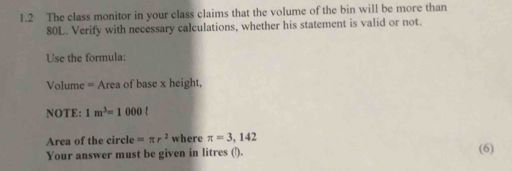 1.2 The class monitor in your class claims that the volume of the bin will be more than
80L. Verify with necessary calculations, whether his statement is valid or not. 
Use the formula: 
Volume = Area of base x height, 
NOTE: 1m^3=1000ell
Area of the circle =π r^2 where π =3,142 (6) 
Your answer must be given in litres (l).