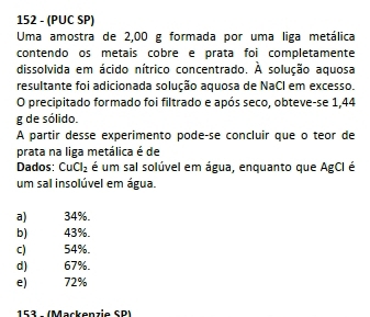 152 - (PUC SP)
Uma amostra de 2,00 g formada por uma liga metálica
contendo os metais cobre e prata foi completamente
dissolvida em ácido nítrico concentrado. A solução aquosa
resultante foi adicionada solução aquosa de NaCl em excesso.
O precipitado formado foi filtrado e após seco, obteve-se 1,44
g de sólido.
A partir desse experimento pode-se concluir que o teor de
prata na liga metálica é de
Dados: CuCl_2 é um sal solúvel em água, enquanto que AgCI é
um sal insolúvel em água.
a) 34%.
b) 43%.
C) 54%.
d) 67%.
e) 72%
153 - (Mackenzie SP)