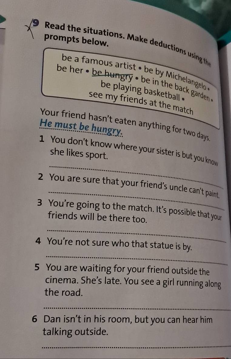 prompts below. 
Read the situations. M ake deductions uing th 
be a famous artist • be by Michelangelo 
be her • be hungry • be in the back garden . 
be playing basketball . 
see my friends at the match 
Your friend hasn't eaten anything for two days
He must be hungry. 
1 You don't know where your sister is but you know 
she likes sport. 
_ 
_ 
2 You are sure that your friend’s uncle can't paint. 
3 You're going to the match. It’s possible that your 
friends will be there too. 
_ 
_ 
4 You're not sure who that statue is by. 
5 You are waiting for your friend outside the 
cinema. She’s late. You see a girl running along 
the road. 
_ 
6 Dan isn’t in his room, but you can hear him 
talking outside. 
_