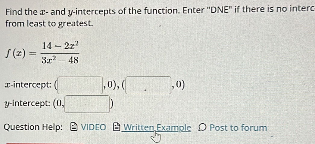 Find the x - and y-intercepts of the function. Enter "DNE" if there is no interc 
from least to greatest.
f(x)= (14-2x^2)/3x^2-48 
x-intercept: (□ ,0),(□ ,0)
y-intercept: (0,□ )
Question Help: VIDEO Written Example Post to forum