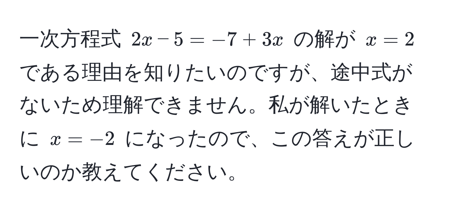 一次方程式 $2x - 5 = -7 + 3x$ の解が $x = 2$ である理由を知りたいのですが、途中式がないため理解できません。私が解いたときに $x = -2$ になったので、この答えが正しいのか教えてください。