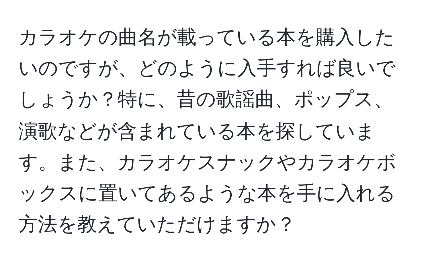 カラオケの曲名が載っている本を購入したいのですが、どのように入手すれば良いでしょうか？特に、昔の歌謡曲、ポップス、演歌などが含まれている本を探しています。また、カラオケスナックやカラオケボックスに置いてあるような本を手に入れる方法を教えていただけますか？