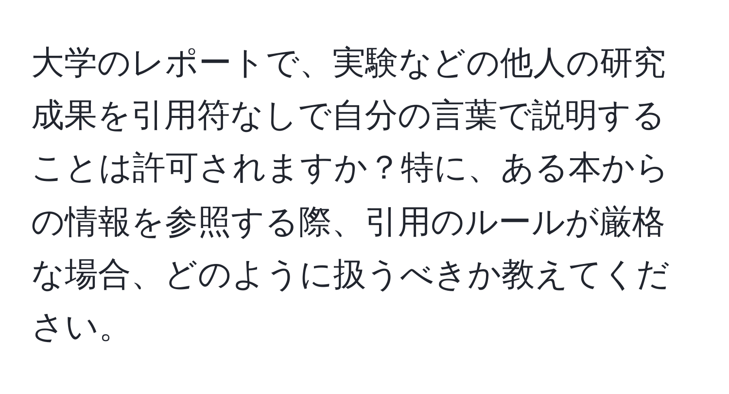 大学のレポートで、実験などの他人の研究成果を引用符なしで自分の言葉で説明することは許可されますか？特に、ある本からの情報を参照する際、引用のルールが厳格な場合、どのように扱うべきか教えてください。