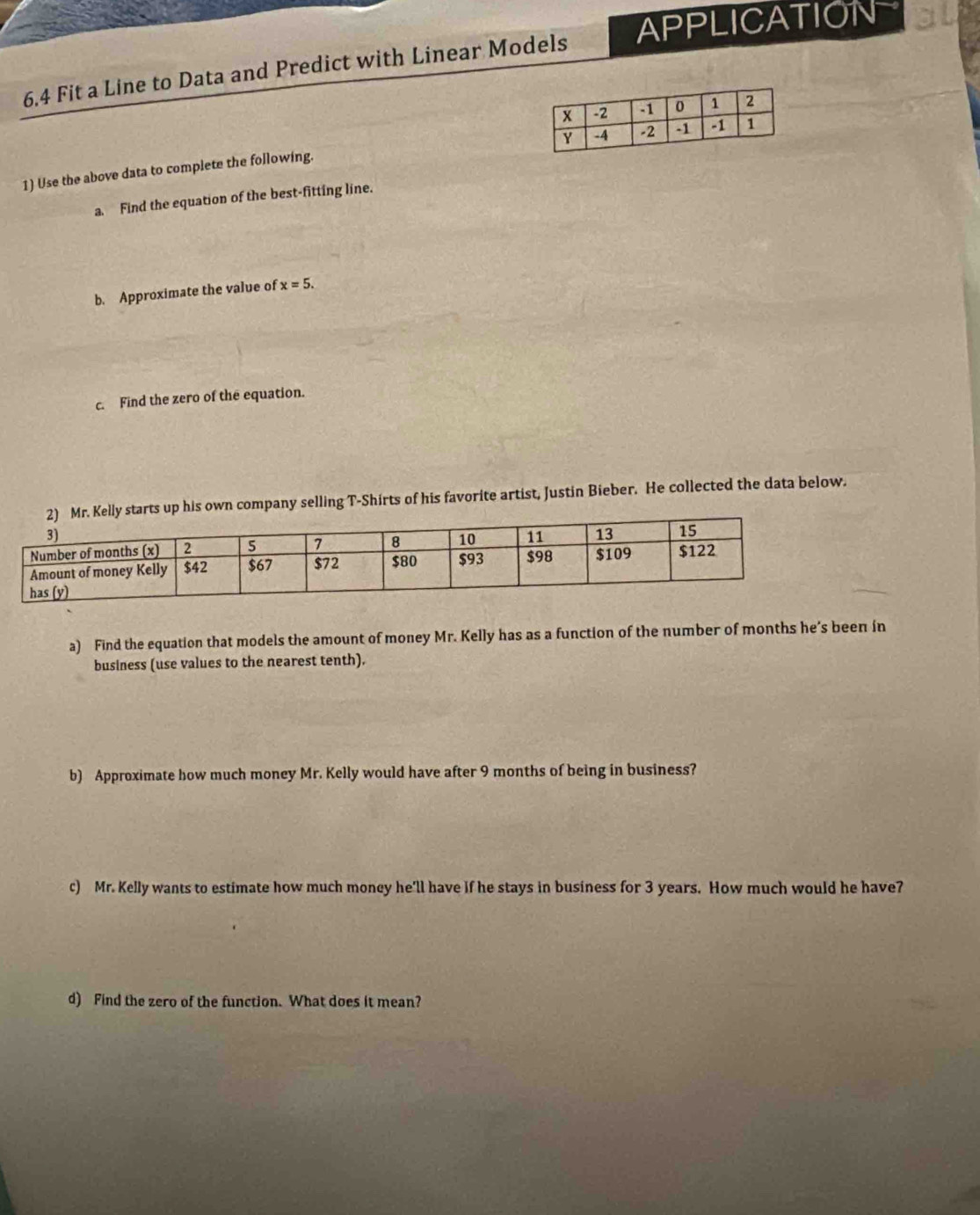 6.4 Fit a Line to Data and Predict with Linear Models APPLICATION 
1) Use the above data to complete the following. 
a. Find the equation of the best-fitting line. 
b. Approximate the value of x=5. 
c. Find the zero of the equation. 
rts up his own company selling T-Shirts of his favorite artist, Justin Bieber. He collected the data below. 
a) Find the equation that models the amount of money Mr. Kelly has as a function of the number of months he’s been in 
business (use values to the nearest tenth). 
b) Approximate how much money Mr. Kelly would have after 9 months of being in business? 
c) Mr. Kelly wants to estimate how much money he'll have if he stays in business for 3 years. How much would he have? 
d) Find the zero of the function. What does it mean?