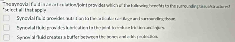 The synovial fluid in an articulation/joint provides which of the following benefts to the surrounding tissue/structures?
*select all that apply
Synovial fluid provides nutrition to the articular cartilage and surrounding tissue.
Synovial fluid provides lubrication to the joint to reduce friction and injury.
Synovial fluid creates a buffer between the bones and adds protection.