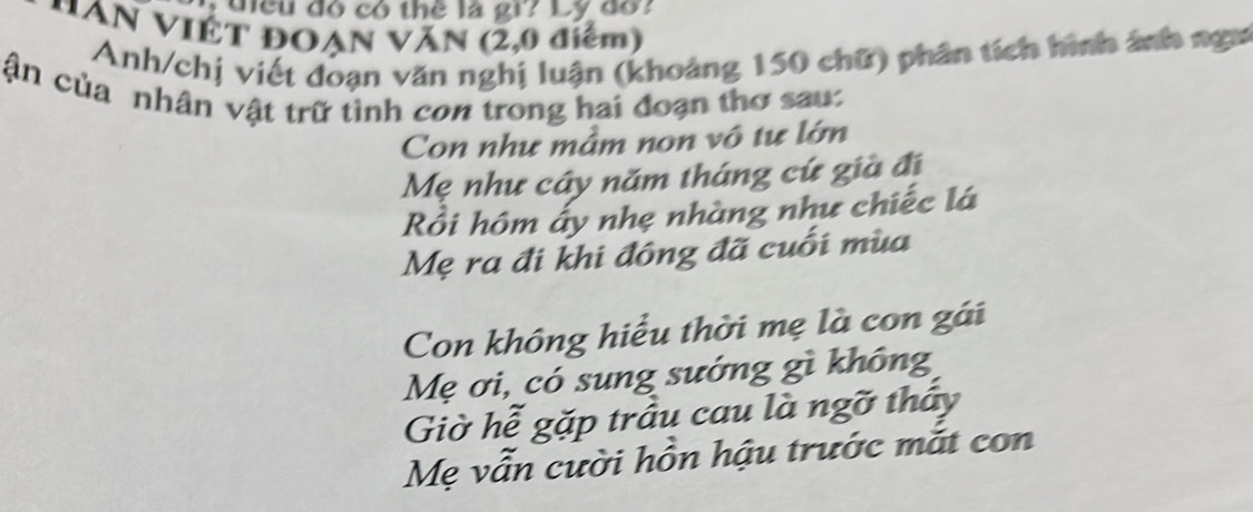 diều đó có thể là gi? Ly đo? 
*AN VIÊT ĐOẠN VăN (2,0 điểm) 
Anh/chị viết đoạn văn nghị luận (khoảng 150 chữ) phân tích hình ảnh ngư 
ận của nhân vật trữ tình con trong hai đoạn thơ sau: 
Con như mầm non vô tư lớn 
Mẹ như cây năm tháng cứ già đị 
Rồi hôm ấy nhẹ nhàng như chiếc lá 
Mẹ ra đi khi đông đã cuối mùa 
Con không hiểu thời mẹ là con gái 
Mẹ ơi, có sung sướng gì không 
Giờ hễ gặp trầu cau là ngỡ thấy 
Mẹ vẫn cười hồn hậu trước mắt con