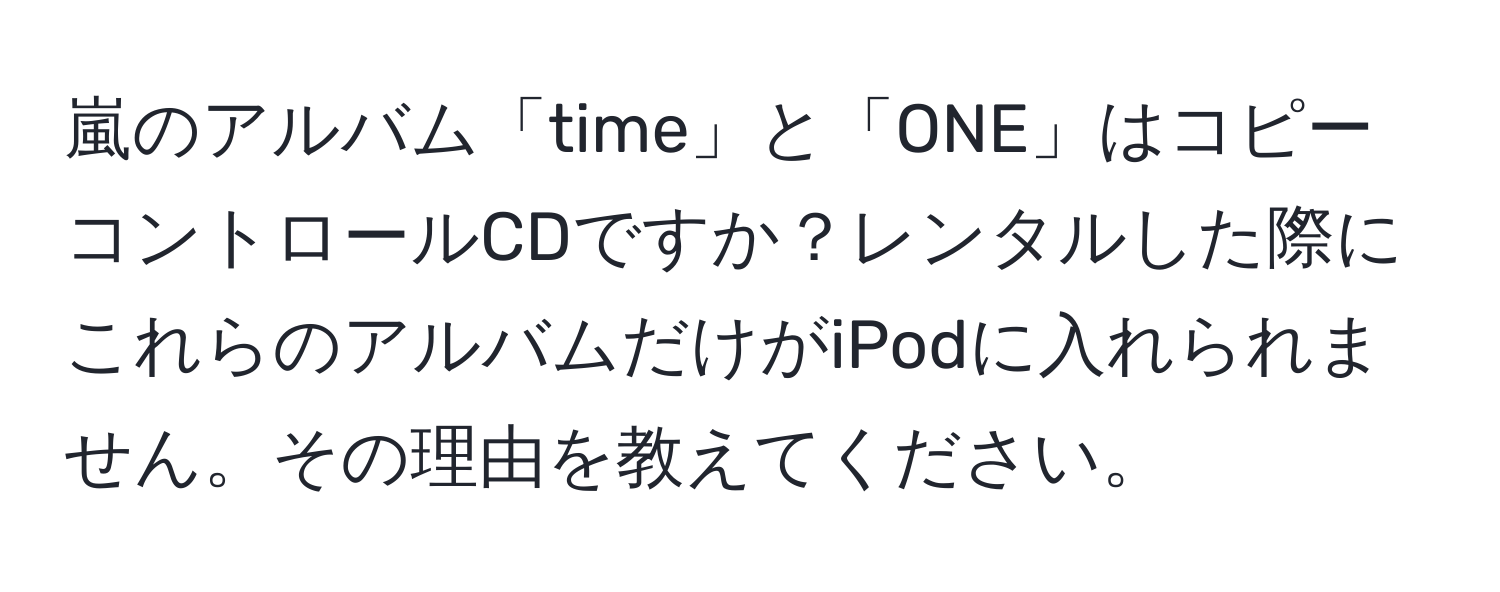 嵐のアルバム「time」と「ONE」はコピーコントロールCDですか？レンタルした際にこれらのアルバムだけがiPodに入れられません。その理由を教えてください。