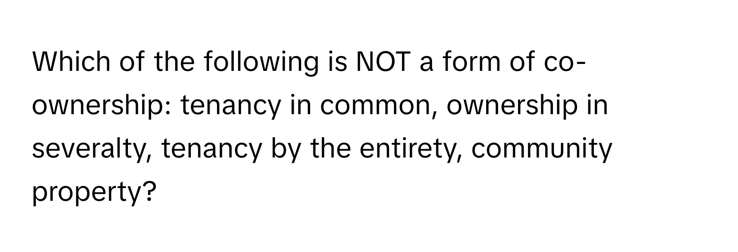 Which of the following is NOT a form of co-ownership: tenancy in common, ownership in severalty, tenancy by the entirety, community property?