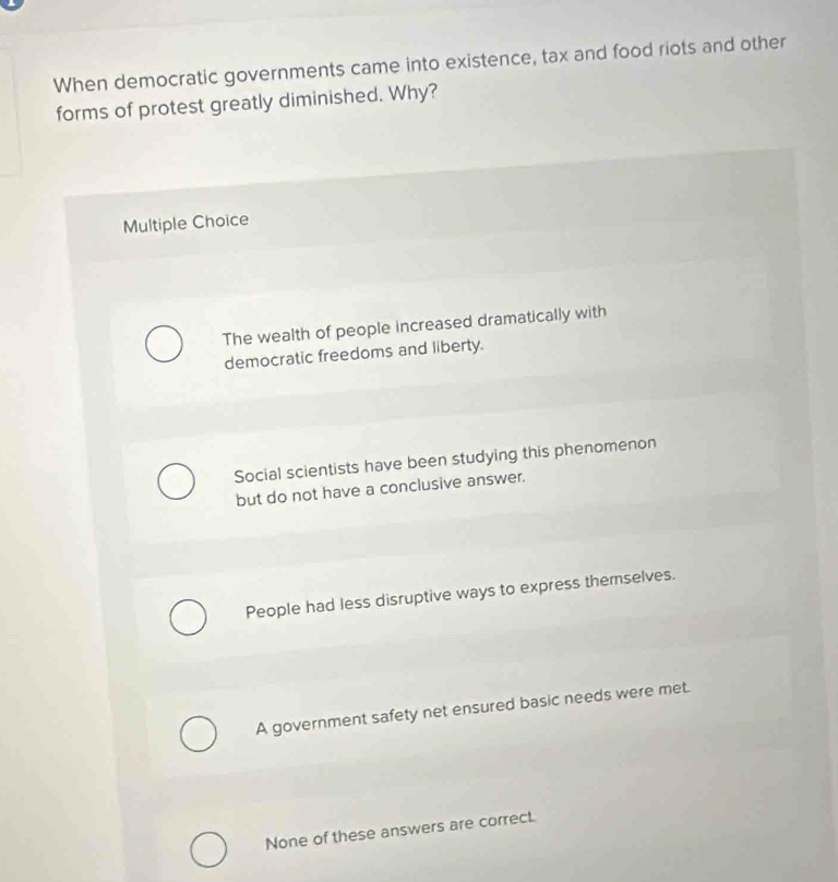 When democratic governments came into existence, tax and food riots and other
forms of protest greatly diminished. Why?
Multiple Choice
The wealth of people increased dramatically with
democratic freedoms and liberty.
Social scientists have been studying this phenomenon
but do not have a conclusive answer.
People had less disruptive ways to express themselves.
A government safety net ensured basic needs were met.
None of these answers are correct.