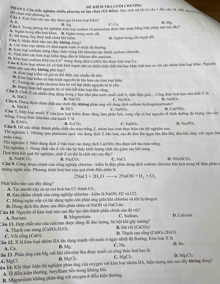 đẻ Kiêm tra cuối chương
PHÀN I. Câu trắc nghiệm nhiều phương án lựa chọn (4,5 điểm). Học sinh trả lời từ câu 1 đến câu 18. Mỗi câu hói họi
chi chọn một phương án.
Câu 1. Kim loại nào sau đây được gọi là kim loại kiểm?
A. K. B. Ag D. Mg.
C. Cu.
Câu 2. Trong phòng thí nghiệm, kim loại sodium và potassium được bảo quan bằng biện pháp nào sau đây?
A. Ngâm trong dầu hoả khan. B. Ngâm trong nước cất.
C. Để trong ống thuỷ tinh chứa khí hiếm. D. Ngâm trong cồn tuyệt đối.
Câu 3. Nhận định nào sau đây không đúng?
A. Các kim loại nhóm IA khử mạnh nước ở nhiệt độ thường.
B. Kim loại sodium nóng chảy cháy trong khí chlorine tạo thành sodium chloride.
C. Tính khử các kim loại kiểm tăng dần từ lithium đến caesium.
D. Kim loại sodium khử ion Cu^(2+) trong dung dịch CuSO₄ thu được kim loại Cu.
Câu 4. Kim loại nhóm IA có tính khử mạnh nên có nhiều tính chất hóa học khác biệt hơn so với các nhóm kim loại khác. Nguyên
nhân nào sau đây không phù hợp?
A. Kim loại kiềm có giá trị thế điện cực chuẩn rất nhỏ.
B. Kim loại kiềm có bán kính nguyên tử lớn hơn các kim loại khác.
C. Tương tác giữa electron hóa trị với hạt nhân nguyên tử là yếu.
D. Mạng tinh thế nguyên tử có liên kết kim loại bền vững.
Câu 5. Chất X có nhiều ứng dụng trong y học như pha nước muối sinh lí, chất điện giải,... Công thức hoá học của chất X là
A. NaCl.
B. NaClO. C. Na₂SO₄. D. NaNO3.
Câu 6. Dung dịch chứa chất nào dưới đây không phản ứng với dung dịch sodium hydrogencarboate?
A. NaOH.
D.
B. HCl. C. NaNO_3. Ca(OH)_2
Câu 7. Một loại muối Y của kim loại kiềm được dùng làm phân bón, cung cấp cả hai nguyên tố dinh dưỡng đa lượng cho cây
trồng. Công thức hóa học của muối Y là
A. KNO_3.
B. K_2CO_3. C. NaNO₃. D. Na₃PO₄.
Câu 8. Để xác nhận thành phần chất rắn màu trắng Z, nhóm học sinh thực hiện các thí nghiệm sau:
Thí nghiệm 1. Nhúng que platinum sạch vào dung dịch Z bão hoà, sau đó đưa lên ngọn lửa đèn khí, đèn khí cháy với ngọn lửa
màu vàng.
Thí nghiệm 2. Nhỏ dung dịch Z bão hoà vào dung dịch Ca(OH)₂ thu được kết tủa màu trắng.
Thí nghiệm 3. Nung chất rắn Z rồi cân lại thấy khối lượng chất rắn giảm sau khi nung.
Dựa trên kết quả thí nghiệm, chất Z có thể là chât nào sau đây?
A. NaHCO_3. B. Na_2CO_3 C. NaCl. D. NH₄HCO₃.
Câu 9. Công đoạn chính của công nghiệp chlorine - kiềm là điện phân dung dịch sodium chlorine bão hoà trong bể điện phân c
màng ngăn xốp. Phương trình hoá học của quá trình điện phân là
2NaCl+2H_2Oto 2NaOH+H_2+Cl_2
Phát biểu nào sau đây đúng?
A. Tại anode xảy ra sự oxi hoá ion Clũ thành ở Cl_2
B. Sản phẩm chính của công nghiệp chlorine - kiềm là NaOH, H2 và Cl2.
C. Màng ngăn xốp có tác dụng ngăn cản phản ứng giữa khí chlorine và khí hydrogen.
D. Dung dịch thu được sau điện phân chứa cả NaOH và NaCl dư.
Câu 10. Nguyên tố kim loại nào sau đây tạo nên thành phần chính của đá vôi?
A. Barium. B. Magnesium. C. Sodium. D. Calcium.
Câu 11. Hợp chất nào của calcium được dùng đề đúc tượng, bó bột khi gãy xương?
A. Thạch cao nung (CaSO_4.H_2O). B. Đá vôi ( CaCO 3
C. Vôi sống (CaO). D. Thạch cao sống ( cas O4 2H O)
Câu 12. X là kim loại nhóm IIA tác dụng mạnh với nước ở ngay nhiệt độ thường. Kim loại X là
A. Ca. B. Mg.
C. Na. D. Be.
1âu 13. Phản ứng của Mg với khí chlorine thu được muối có công thức hoá học là
A. MgCl. C. MgCl₃. D. Mg₂Cl₂.
B. MgCl_2
âu 14. Khi thực hiện thí nghiệm phản ứng của oxygen với kim loại nhóm IIA, hiện tượng nào sau đây không đúng?
A. Ở điều kiện thường, beryllium bền trong không khí.
B. Magnesium không phản ứng với oxygen ở điều kiện thường.