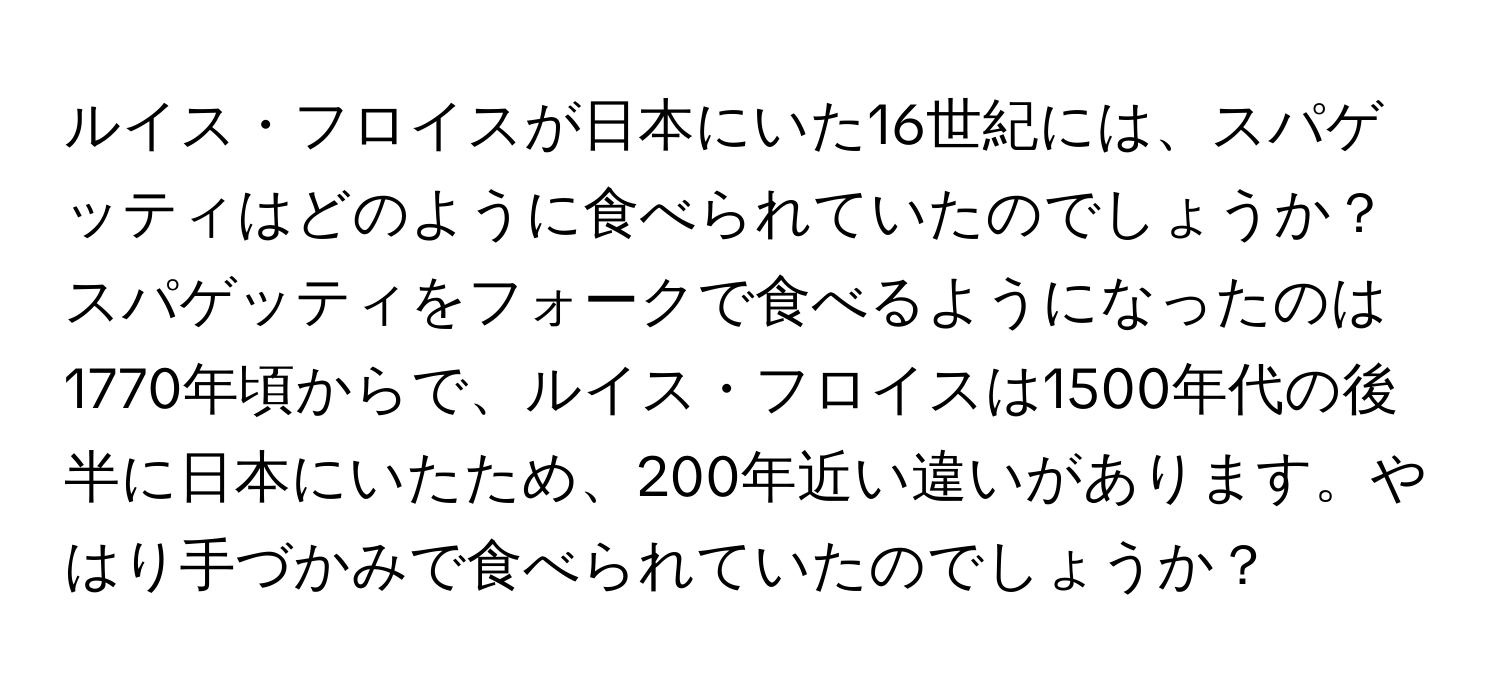 ルイス・フロイスが日本にいた16世紀には、スパゲッティはどのように食べられていたのでしょうか？スパゲッティをフォークで食べるようになったのは1770年頃からで、ルイス・フロイスは1500年代の後半に日本にいたため、200年近い違いがあります。やはり手づかみで食べられていたのでしょうか？