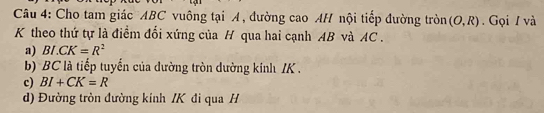 Cho tam giác ABC vuông tại A, đường cao AH nội tiếp đường tròn (O,R). Gọi / và
K theo thứ tự là điểm đổi xứng của H qua hai cạnh AB và AC.
a) BI.CK=R^2
b) BC là tiếp tuyến của dường tròn dường kinh IK.
c) BI+CK=R
d) Đường tròn đường kinh / K đi qua H