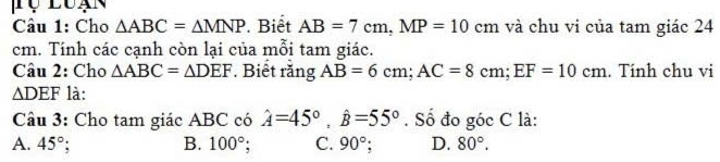 Lụ Luạn
Câu 1: Cho △ ABC=△ MNP. Biết AB=7cm, MP=10cm và chu vi của tam giác 24
cm. Tính các cạnh còn lại của mỗi tam giác.
Câu 2: Cho △ ABC=△ DEF. Biết rằng AB=6cm; AC=8cm; EF=10cm. Tính chu vi
△ DEF là:
Câu 3: Cho tam giác ABC có hat A=45°, hat B=55°. Số đo góc C là:
A. 45°; B. 100°; C. 90° D. 80°.