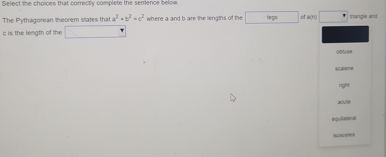 Select the choices that correctly complete the sentence below.
The Pythagorean theorem states that a^2+b^2=c^2 where a and b are the lengths of the legs of a(n) triangle and
c is the length of the
obtuse
scalene
right
acute
equilateral
isosceles