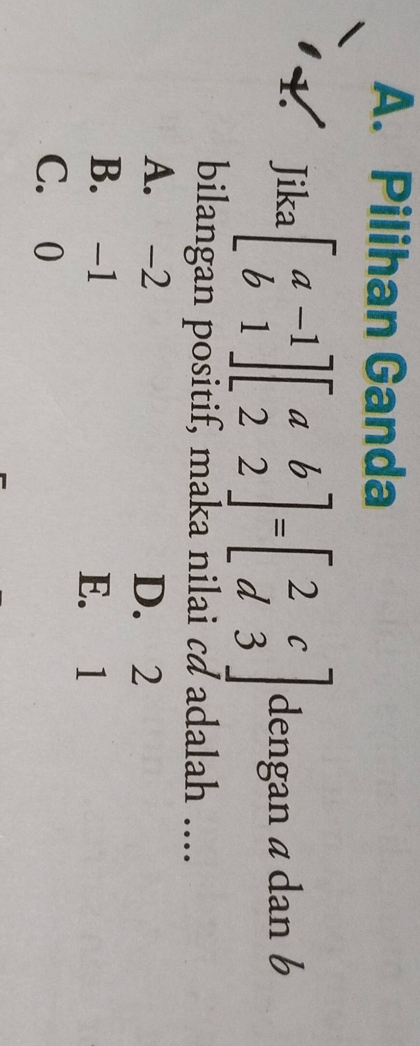 A. Pilihan Ganda
1. Jika beginbmatrix a-1 b1endbmatrix beginbmatrix a&b 2&2endbmatrix =beginbmatrix 2&c d&3endbmatrix dengan a dan b
bilangan positif, maka nilai cơ adalah ....
A. -2
D. 2
B. -1
E. 1
C. 0