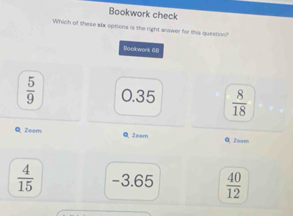 Bookwork check
Which of these six options is the right answer for this question?
Bookwork 68
 5/9  0.35
 8/18 
Zoom Q Zoom Zoom
 4/15  -3.65
 40/12 