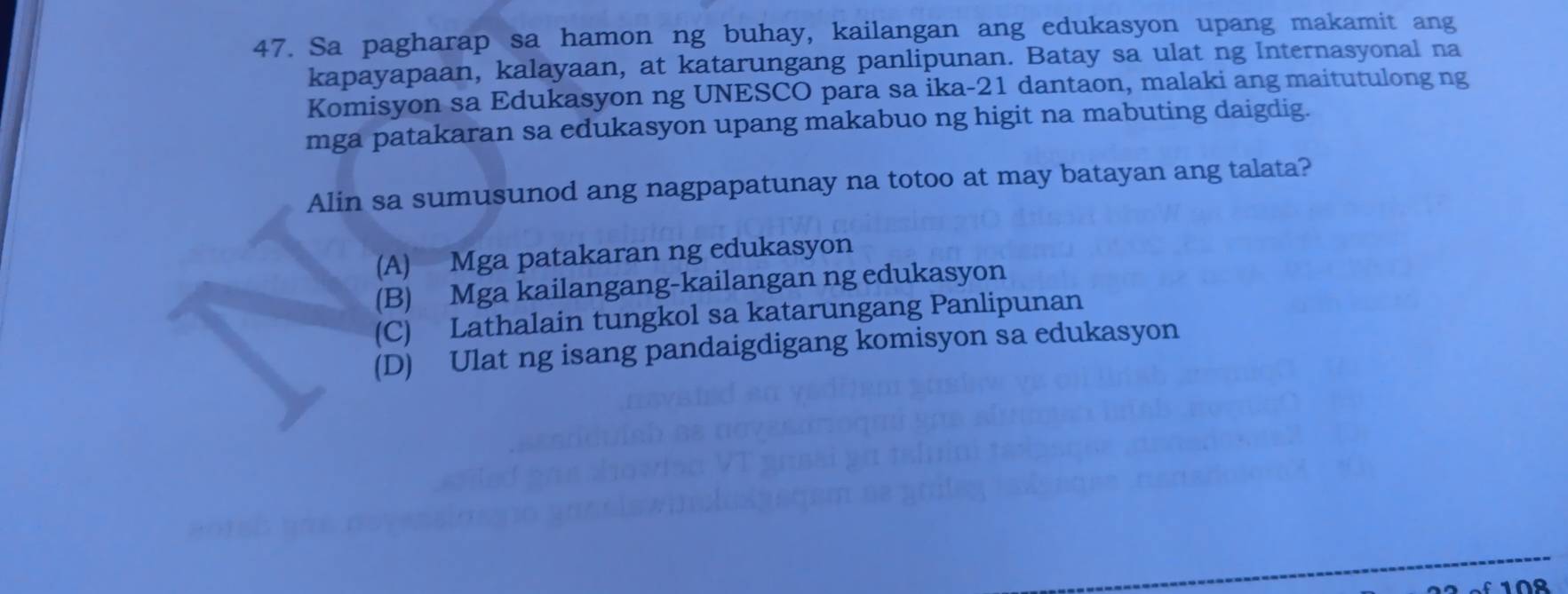 Sa pagharap sa hamon ng buhay, kailangan ang edukasyon upang makamit ang
kapayapaan, kalayaan, at katarungang panlipunan. Batay sa ulat ng Internasyonal na
Komisyon sa Edukasyon ng UNESCO para sa ika-21 dantaon, malaki ang maitutulong ng
mga patakaran sa edukasyon upang makabuo ng higit na mabuting daigdig.
Alin sa sumusunod ang nagpapatunay na totoo at may batayan ang talata?
(A) Mga patakaran ng edukasyon
(B) Mga kailangang-kailangan ng edukasyon
(C) Lathalain tungkol sa katarungang Panlipunan
(D) Ulat ng isang pandaigdigang komisyon sa edukasyon