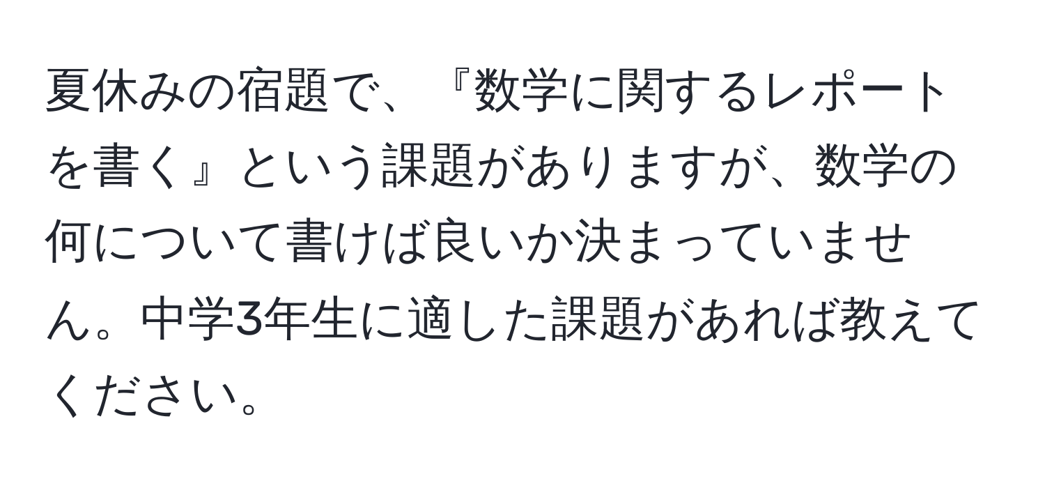 夏休みの宿題で、『数学に関するレポートを書く』という課題がありますが、数学の何について書けば良いか決まっていません。中学3年生に適した課題があれば教えてください。