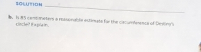 SOLUTION 
_ 
b. Is #S centimeters a reasonable estimate for the circumference of Destiny's 
circle? Explain.