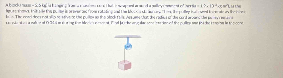 A block (mass = 2.6 kg) is hanging from a massless cord that is wrapped around a pulley (moment of inertia =1.9* 10^(-3)kg· m^2) ), as the 
figure shows. Initially the pulley is prevented from rotating and the block is stationary. Then, the pulley is allowed to rotate as the block 
falls. The cord does not slip relative to the pulley as the block falls. Assume that the radius of the cord around the pulley remains 
constant at a value of 0.044 m during the block's descent. Find (a) the angular acceleration of the pulley and (b) the tension in the cord.